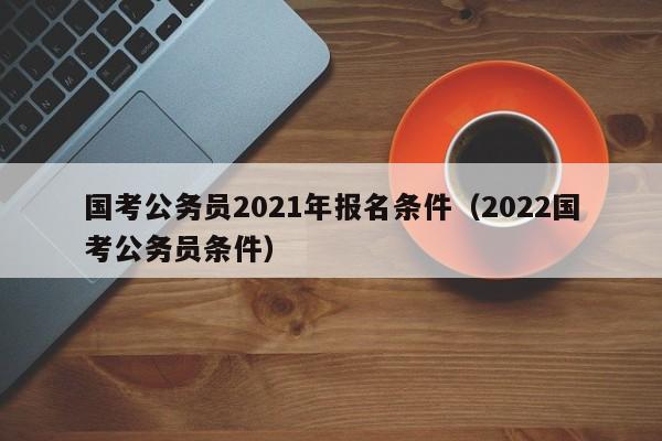 国考公务员2021年报名条件（2022国考公务员条件）