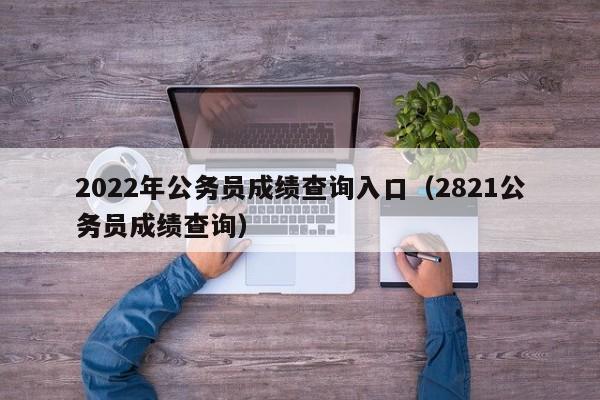 2022年公务员成绩查询入口（2821公务员成绩查询）