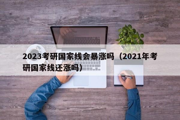 2023考研国家线会暴涨吗（2021年考研国家线还涨吗）