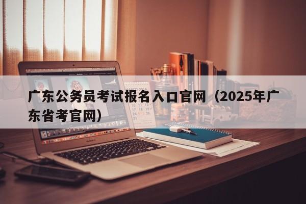 广东公务员考试报名入口官网（2025年广东省考官网）