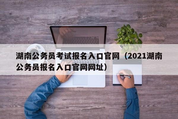 湖南公务员考试报名入口官网（2021湖南公务员报名入口官网网址）