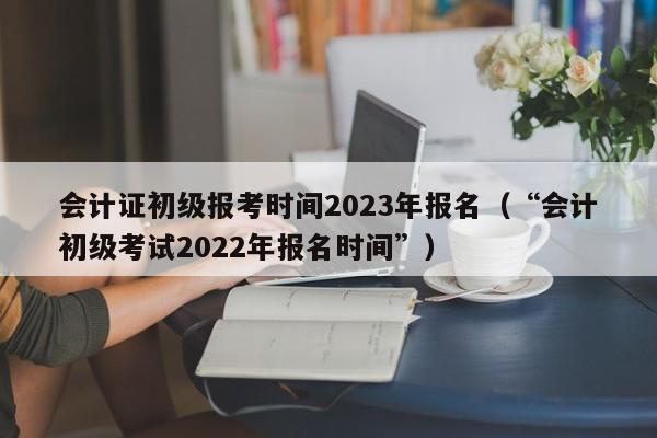 会计证初级报考时间2023年报名（“会计初级考试2022年报名时间”）