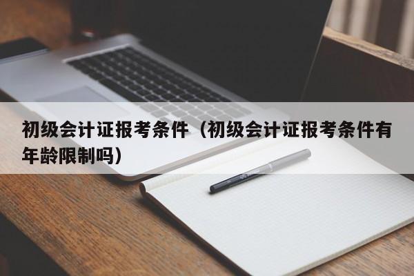 初级会计证报考条件（初级会计证报考条件有年龄限制吗）