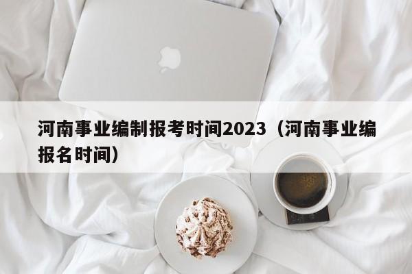 河南事业编制报考时间2023（河南事业编报名时间）