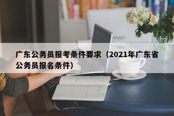 广东公务员报考条件要求（2021年广东省公务员报名条件）