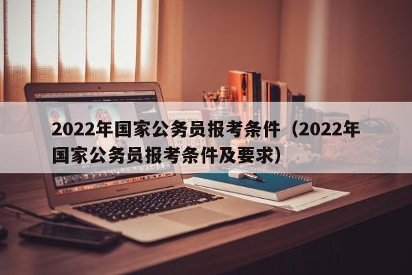 2022年国家公务员报考条件（2022年国家公务员报考条件及要求）