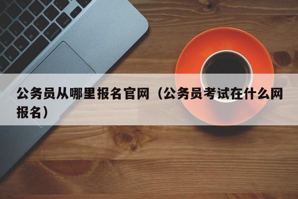 公务员从哪里报名官网（公务员考试在什么网报名）