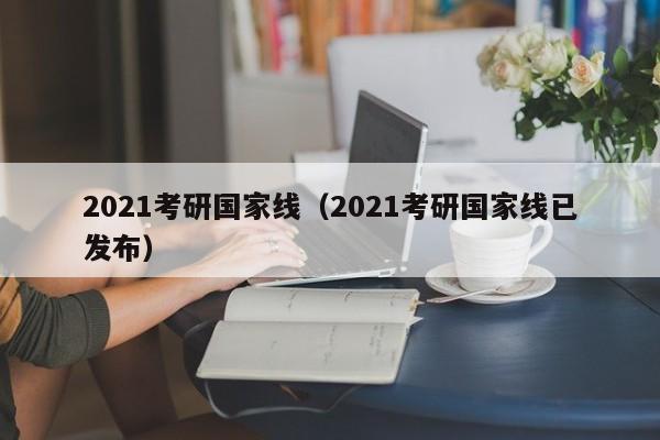 2021考研国家线（2021考研国家线已发布）