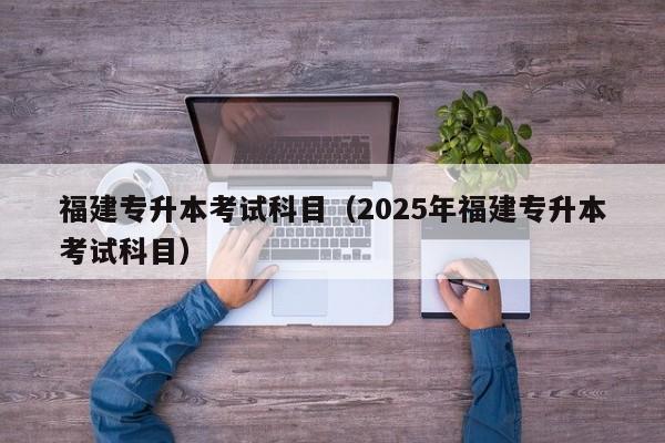 福建专升本考试科目（2025年福建专升本考试科目）