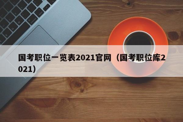 国考职位一览表2021官网（国考职位库2021）