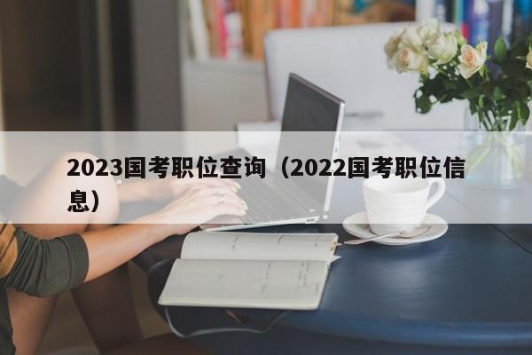 2023国考职位查询（2022国考职位信息）