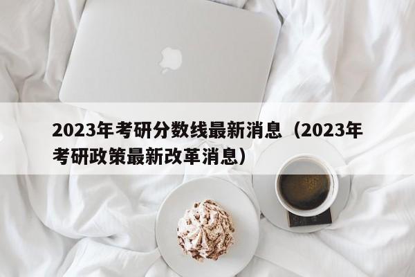 2023年考研分数线最新消息（2023年考研政策最新改革消息）