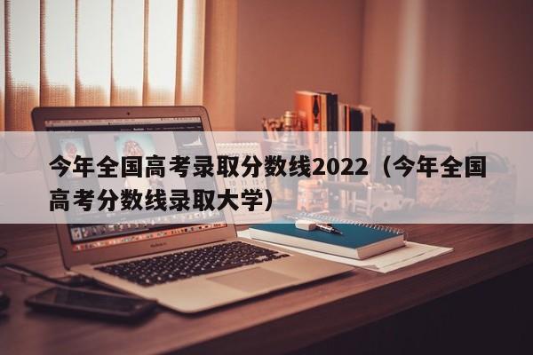 今年全国高考录取分数线2022（今年全国高考分数线录取大学）