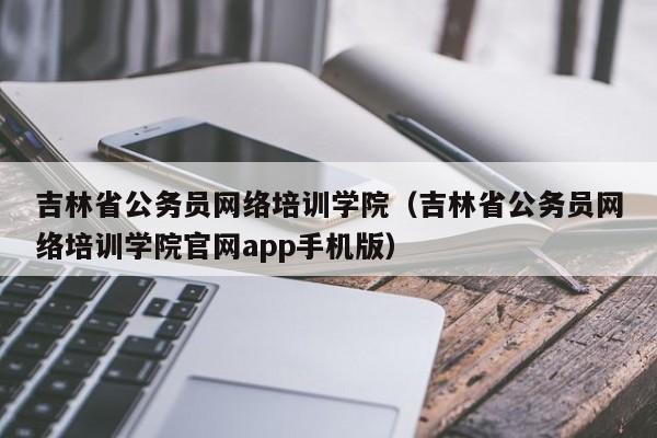 吉林省公务员网络培训学院（吉林省公务员网络培训学院官网app手机版）