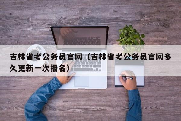 吉林省考公务员官网（吉林省考公务员官网多久更新一次报名）