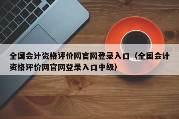 全国会计资格评价网官网登录入口（全国会计资格评价网官网登录入口中级）