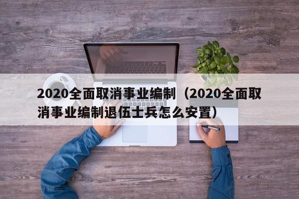 2020全面取消事业编制（2020全面取消事业编制退伍士兵怎么安置）