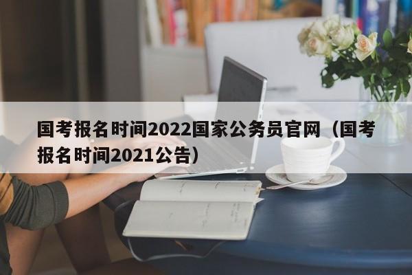 国考报名时间2022国家公务员官网（国考报名时间2021公告）