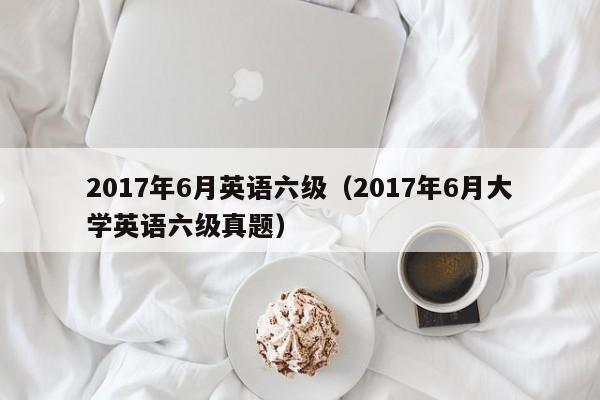 2017年6月英语六级（2017年6月大学英语六级真题）