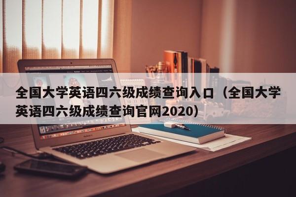 全国大学英语四六级成绩查询入口（全国大学英语四六级成绩查询官网2020）