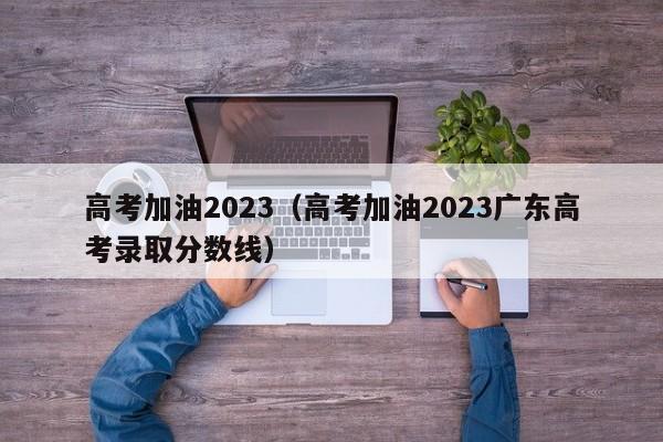 高考加油2023（高考加油2023广东高考录取分数线）